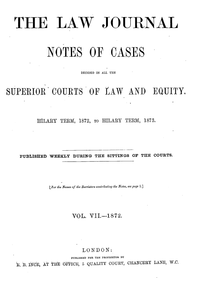 handle is hein.journals/lwjrnlnc7 and id is 1 raw text is: 



  THE LAW JOURNAL




            NOTES OF CASES


                      DECIDED IN ALL THE


SUPERIOR' COURTS OF LAW AND EQUITY.




         HILARY TERM, 1872, To HILARY TERM, 1873.





    PUBLISHED WEEKLY DURING THE SITTINGS OF THE COURTS.




             (For tMe Names of tMe Barristers contributing the Ntotes, see page 1.]




                    VOL. VII.-1872.





                       LONDON:
                   PUBLISHED FOR THE PROPRIETOR BY
   i. B. INCE, AT THE 'OFPICE, 5 QUALITY COURT, CHANCERY LANE, W.C.


