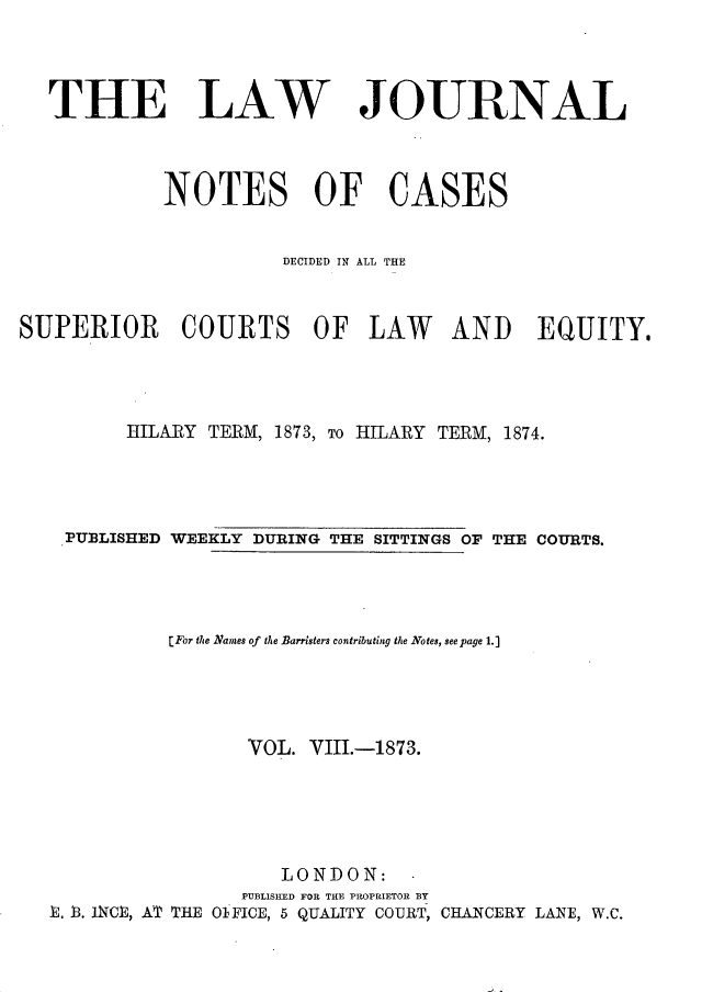 handle is hein.journals/lwjrnlnc8 and id is 1 raw text is: 



THE LAW


JOURNAL


            NOTES OF CASES


                       DECIDED IN ALL THlE


SUPERIOR COURTS OF LAW AND EQUITY.




         HILARY TERM, 1873, To HILARY TERM, 1874.




    PUBLISHED WEEKLY DURING THE SITTINGS OF THE COURTS.




             [For the Names of the Barristers contributing the Notes, seepage 1.]




                    VOL. VIII.-1873.





                       LONDON: -
                   PUBLISHED FOR THE PROPRIETOR BY
   X t. INCI, AT THE 01FICE, 5 QUALITY COURT, CHANCERY LANE, W.C.


