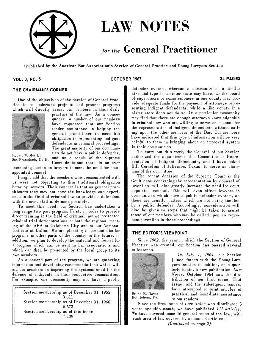 handle is hein.journals/lwntgen4 and id is 1 raw text is: 











(il


Published by the American Bar Association's Section of General Practice and Young Lawyers Section


OCTOBER 1967


THE  CHAIRMAN'S   CORNER

   One of the objectives of the Section of General Prac-
tice is to  undertake projects and  present programs
which  will directly assist our members in their daily
                   practice of the law. As  a conse-
                   quence, a  number of our members
                   have  requested  that our Section
                   render assistance  in helping the
                   general  practitioner to meet his
                   obligation in representing indigent
                   defendants in criminal proceedings.
                   The great majority of our communi-
Robert W. Merrill  ties do not have a public defender,
San Franciscb, Calif. and as a result of the Supreme
                   Court decisions  there is an ever
increasing burden on lawyers to meet the need for court
appointed counsel.
   I might add that the members who communicated with
us  were not  objecting to this traditional obligation
borne by lawyers. Their concern is that as general prac-
titioners they may not have the knowledge and experi-
ence in the field of criminal law to provide a defendant
with the most skillful defense possible.
   To  meet this need, our Section has  undertaken a
long range two part program. First, in order to provide
direct training in the field of criminal law we presented
criminal trial demonstrations at both the regional meet-
ing of the ABA  at Oklahoma City and at our National
Institute at Dallas. We are planning to present similar
programs in other parts of the country in the future. In
addition, we plan to develop the material and format for
1 program which  can be sent to bar associations and
which can then be presented by the local group to its
own members.
   As a second  part of the program, we are gathering
information and developing recommendations which will
aid our members in improving the systems used for the
defense of indigents in their respective communities.
For  example, one  community may  not have  a public


      Section membership as of December 31, 1965
                        3,611
      Section membership as of December 31, 1966
                        6,573
      Section membership as of this issue
                        7,139


34 PAGES


defender  system, whereas  a community  of  a similar
size and type in a sister state may have. Or the board
of supervisors or commissioners in one county may pro-
vide adequate funds for the payment of attorneys repre-
senting indigent defendants, while a like county in a
sister state does not do so. Or a particular community
may find that there are enough attorneys knowledgeable
in criminal law who are willing to serve on a panel for
the representation of indigent defendants without call-
ing upon  the other members of the Bar. Our members
have indicated that this type of information will be very
helpful to them in bringing about an improved system
in their communities.
   To  carry out this work, the Council of our Section
authorized the appointment of a Committee  on Repre-
sentation of Indigent Defendants,  and I have  asked
Bill Cornelius of Jefferson, Texas, to serve as chair-
man  of the committee.
   The  recent decision of the Supreme  Court  in the
Gault case concerning the representation by counsel of
juveniles, will also greatly increase the need for court
appointed counsel. This  will even affect lawyers in
communities which  have a public defender system, as
these are usually matters which are not being handled
by a  public defender. Accordingly, consideration will
also be given  to steps that might be taken to assist
those of our members who may be called upon to repre-
sent juveniles in these proceedings.


THE   EDITOR'S  VIEWPOINT
   Since 1962, the year in which the Section of General
Practice was  created, our Section has passed several
milestones.
                      On  July  1, 1964,  our Section
                   joined forces with the Young Law-
                   yers Section to publish, on a quar-
                   terly basis, a new publication-Law
                   Notes.  October 1964  saw the dis-
                   tribution of our first issue. That
                   issue, and  the subsequent issues,
                   have  attempted to print articles of
Bruce E. Davis      practical and immediate assistance
Bethlehem, Pa.     to our readers.
   Since the first issue of Law Notes was distributed 3
years  ago this month, we have published 112 articles.
We  have covered some 16 general areas of the law, with
each  area of law covered by at least 3 articles.
                  (Continued on page 2)


VOL.  3, NO. 5


LAW NOTES



for  the   General Practitioner


