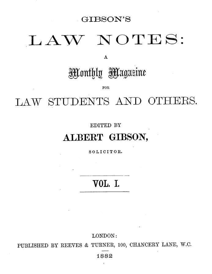 handle is hein.journals/lwnts1 and id is 1 raw text is: GIBSON'S

L AW

A

FOR

LAW

STUDENTS

AND

OTHERS.

EDITED BY
ALBERT GIBSON,
SOLICITOR.

VOL. I.

LONDON:
PUBLISHED BY REEVES & TURNER, 100, CHANCERY LANE, W.C.
1882

NOTE S:


