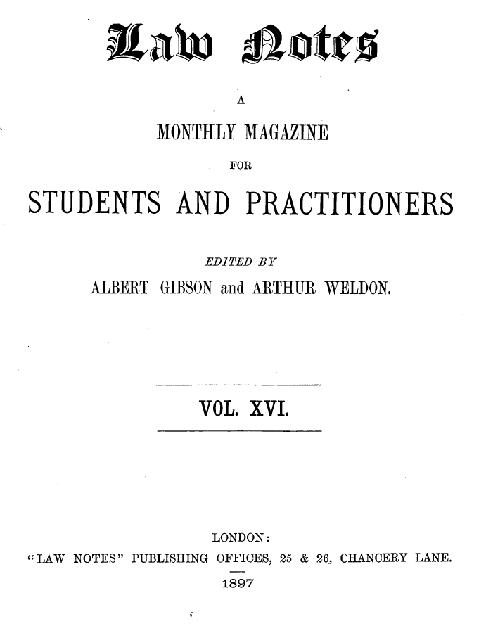 handle is hein.journals/lwnts16 and id is 1 raw text is: itaW

Lotte

A

MONTHLY MAGAZINE
FOR
STUDENTS AND PRACTITIONERS

EDITED BY
ALBERT GIBSON and ARTHUR WELDON.

VOL. XVI.

LONDON:
LAW NOTES PUBLISHING OFFICES, 25 & 26, CHANCERY LANE.
1897



