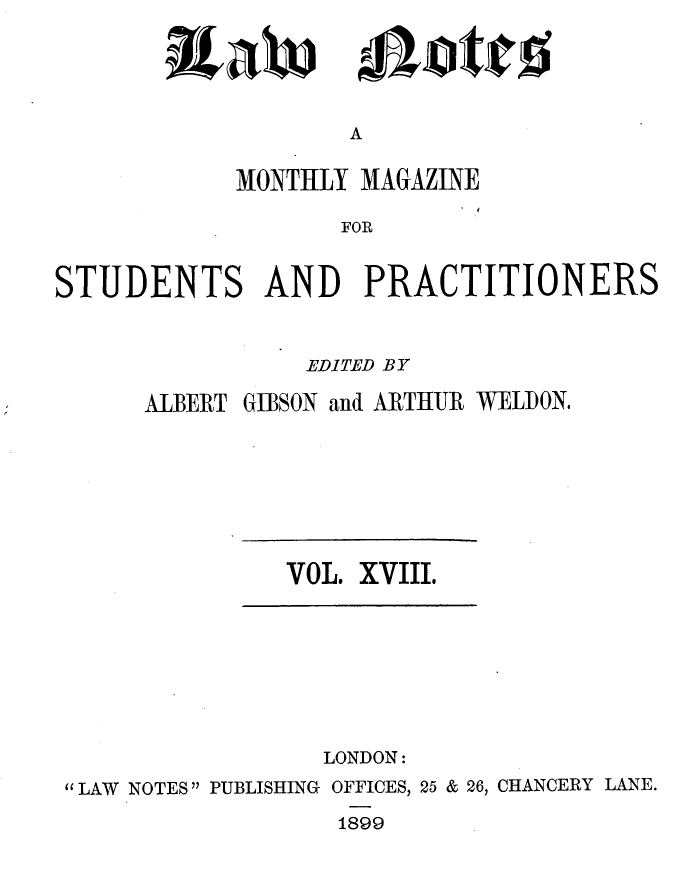 handle is hein.journals/lwnts18 and id is 1 raw text is: itaW

Lottes

A

MONTHLY MAGAZINE
FOR
STUDENTS AND PRACTITIONERS

EDITED BY
ALBERT GIBSON and ARTHUR WELDON.

VOL. XVIII.

LONDON:
LAW NOTES PUBLISHING OFFICES, 25 & 26, CHANCERY LANE.
1899



