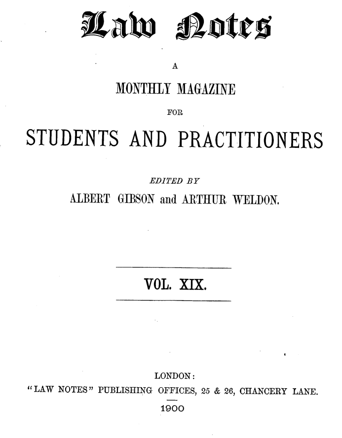 handle is hein.journals/lwnts19 and id is 1 raw text is: ixaW

ote

A

MONTHLY MAGAZINE
FOR
STUDENTS AND PRACTITIONERS

EDITED BY
ALBERT GIBSON and ARTHUR WELDON.

VOL. XIX.

LONDON:
LAW NOTES PUBLISHING OFFICES, 25 & 26, CHANCERY LANE.
1900


