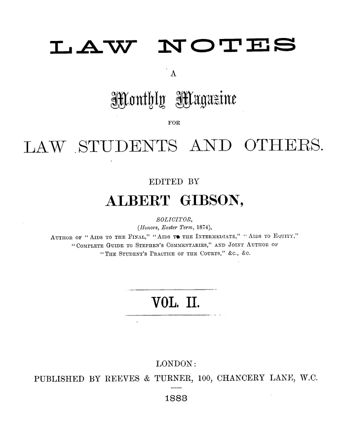 handle is hein.journals/lwnts2 and id is 1 raw text is: LA W

A

FOR
LAW .STUDENTS AND OTHERS.
EDITED BY
ALBERT GIBSON,
SOLICITOR,
(Ifonors, Easter Term, 1874),
AUTHOR OF  AIDS TO THE FINAL,  AIDS TO THE INTERIEDIATE,  AIDS TO EQUITY,
COMPLETE GUIDE TO STEPHEN'S COMMENTARIES, AND JOINT AUTHOR OF
THE STUDENT'S PRACTICE OF THE COURTS, &C., &C.

VOL. II.

LONDON:
PUBLISHED BY REEVES & TURNER, 100, CHANCERY LANE, W.C.
1883

NOTES


