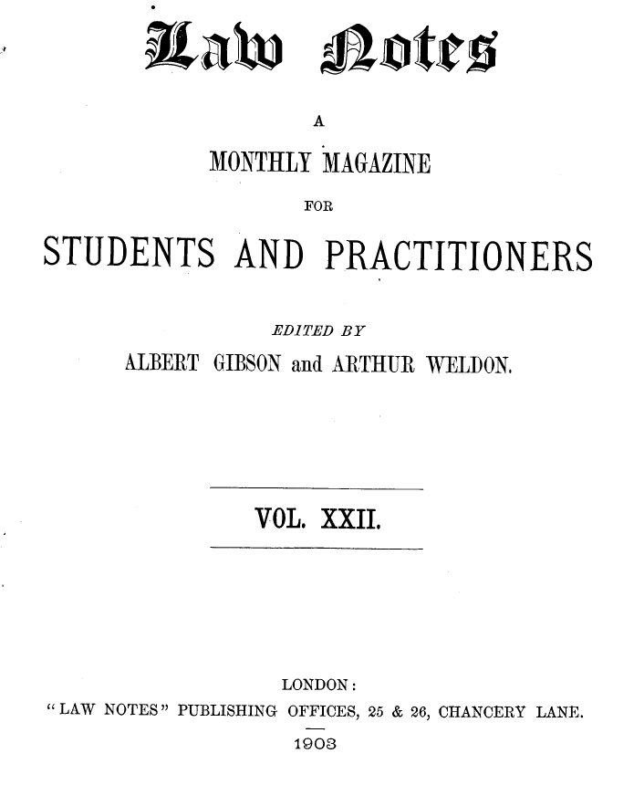 handle is hein.journals/lwnts22 and id is 1 raw text is: itaw

A

MONTHLY MAGAZINE
FOR
STUDENTS AND PRACTITIONERS

EDITED BY

ALBERT

GIBSON and ARTHUR WELDON.

VOL. XXII.

LONDON:
LAW NOTES PUBLISHING OFFICES, 25 & 26, CHANCERY LANE.
1903

Allotitfi


