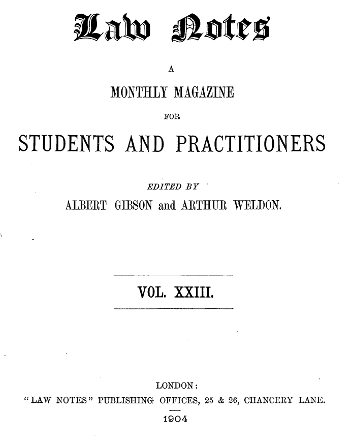 handle is hein.journals/lwnts23 and id is 1 raw text is: iEaW

A

MONTHLY MAGAZINE
FOR
STUDENTS AND PRACTITIONERS

EDITED BY
ALBERT GIBSON and ARTHUR WELDON.

VOL. XXIII.

LONDON:
LAW NOTES PUBLISHING OFFICES, 25 & 26, CHANCERY LANE.
1904

ajotjc%$


