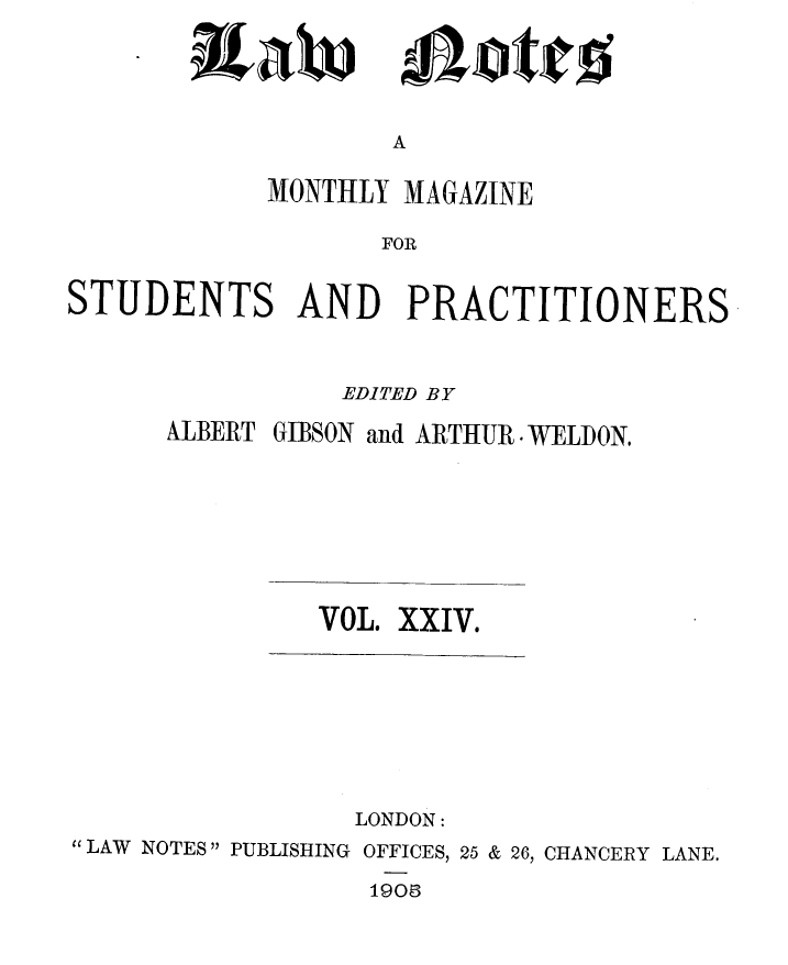 handle is hein.journals/lwnts24 and id is 1 raw text is: ixaw

A

MONTHLY MAGAZINE
FOR
STUDENTS AND PRACTITIONERS

EDITED BY
ALBERT GIBSON and ARTHUR WELDON.
VOL. XXIV.
LONDON:
LAW NOTES PUBLISHING OFFICES, 25 & 26, CHANCERY LANE.
1901

*ott


