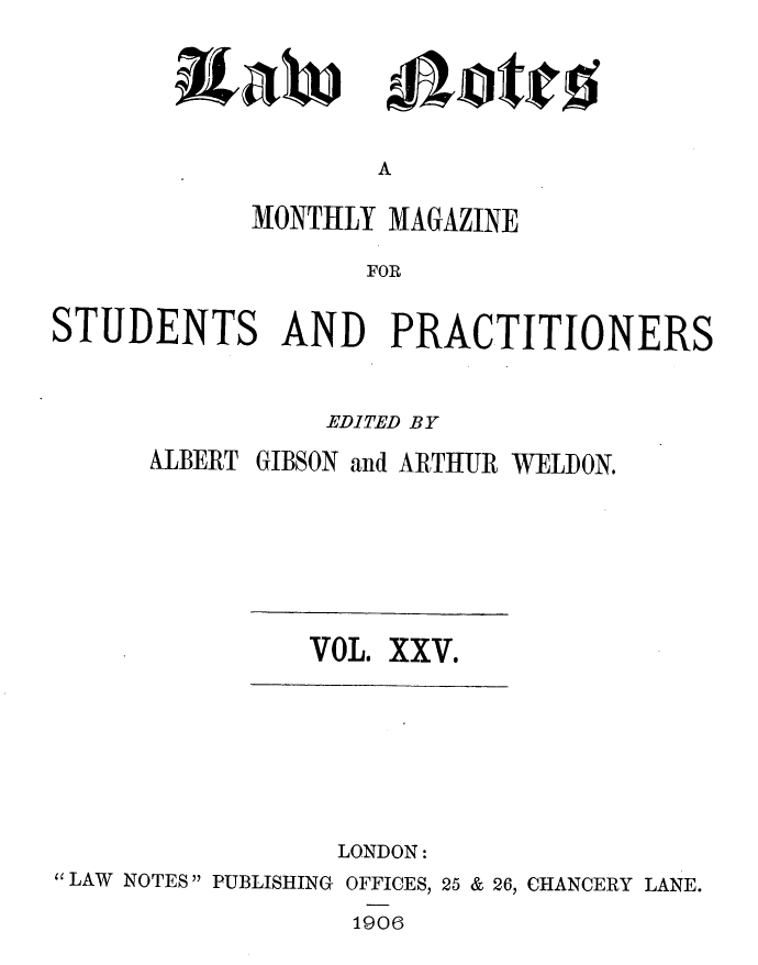 handle is hein.journals/lwnts25 and id is 1 raw text is: A

MONTHLY MAGAZINE
FOR
STUDENTS AND PRACTITIONERS

EDITED BY
ALBERT GIBSON and ARTHUR WELDON.

VOL. XXV.

LONDON:
LAW NOTES PUBLISHING OFFICES, 25 & 26, CHANCERY LANE.

1906

3taw

oliatito


