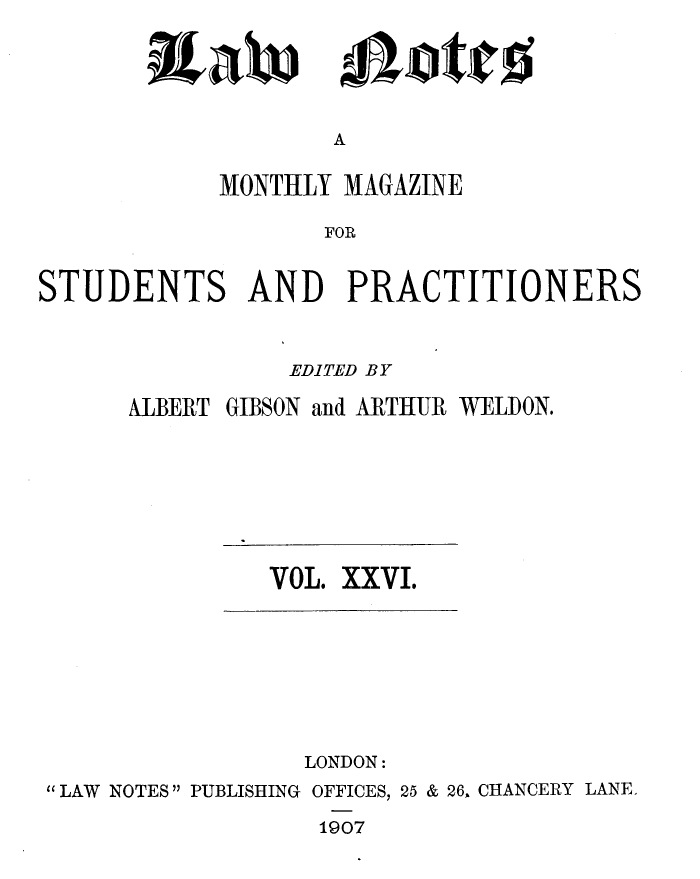 handle is hein.journals/lwnts26 and id is 1 raw text is: itaw

A

MONTHLY MAGAZINE
FOR
STUDENTS AND PRACTITIONERS

EDITED BY
ALBERT GIBSON and ARTHUR WELDON.

VOL. XXVI.

LONDON:
LAW NOTES PUBLISHING OFFICES, 25 & 26, CHANCERY LANE.
1907

m0,otjcs


