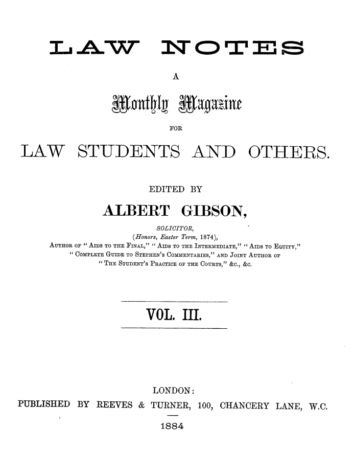 handle is hein.journals/lwnts3 and id is 1 raw text is: IL AW

A

FOR
LAW STUDENTS AND OTHERS.

EDITED BY
ALBERT GIBSON,
SOLICITOR,
(Honors, Easter Term, 1874),
AUTHOR OF AIDS TO THE FINAL,  AIDS TO THE INTERMEDIATE, AIDS TO EQUITY,
COMPLETE GUIDE TO STEPHEN'S COMMENTARIES, AND JOINT AUTHOR OF
 THE STUDENT'S PRACTICE OF THE COURTS, &C., &C.

VOL. III.

LONDON:
PUBLISHED BY REEVES & TURNER, 100, CHANCERY LANE, W.C.
1884

NOTES


