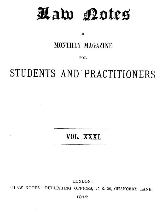 handle is hein.journals/lwnts31 and id is 1 raw text is: A

MONTHLY MAGAZINE
FOR
STUDENTS AND PRACTITIONERS

VOL. XXXI.
LONDON:
LAW NOTES PUBLISHING OFFICES, 25 & 26, CHANCERY LANE.
1912

&X;I)x

4aiDticf;


