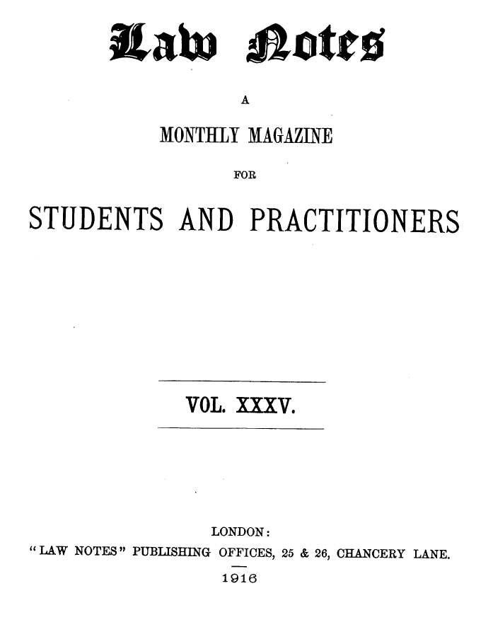 handle is hein.journals/lwnts35 and id is 1 raw text is: A

MONTHLY MAGAZINE
FOR
STUDENTS AND PRACTITIONERS

VOL. XXXV.

LONDON:
LAW NOTES PUBLISHING OFFICES, 25 & 26, CHANCERY LANE.
1916

OW&
9&;t

illot'ro


