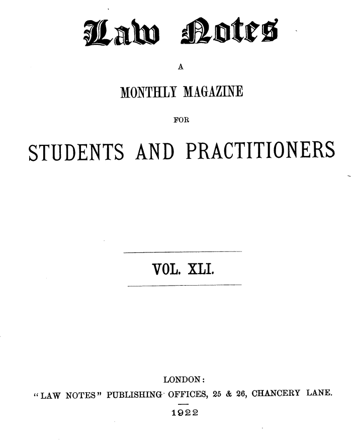 handle is hein.journals/lwnts41 and id is 1 raw text is: RLah

A

MONTHLY MAGAZINE
FOR
STUDENTS AND PRACTITIONERS

VOL. XLI.
LONDON:
 LAW NOTES PUBLISHING - OFFICES, 25 & 26, CHANCERY LANE.
1922

!ajotjr!o


