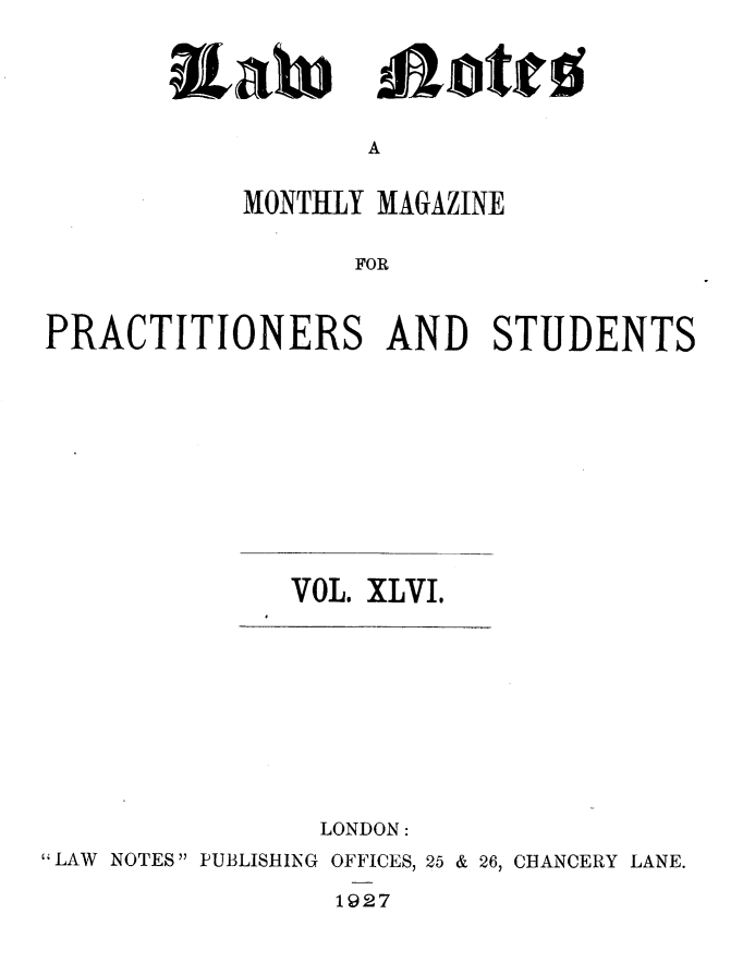 handle is hein.journals/lwnts46 and id is 1 raw text is: A

MONTHLY MAGAZINE
FOR
PRACTITIONERS AND STUDENTS

VOL. XLVI.

LONDON:
LAW NOTES PUBLISHING OFFICES, 25 & 26, CHANCERY LANE.
1927

Tiato

110tris


