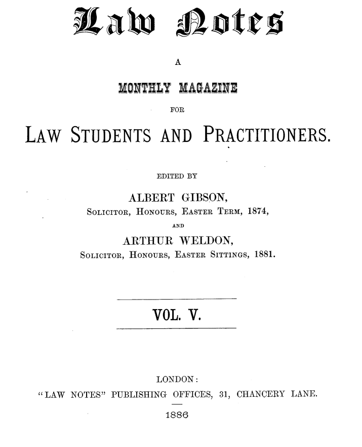 handle is hein.journals/lwnts5 and id is 1 raw text is: A

MONTELY MAGAZINE
FOR
LAW STUDENTS AND PRACTITIONERS.

EDITED BY
ALBERT GIBSON,
SOLICITOR, HONOURS, EASTER TERM, 1874,
AND
ARTHUR WELDON,
SOLICITOR, HONOURS, EASTER SITTINGS, 1881.

VOL. V.

LONDON:
 LAW NOTES PUBLISHING OFFICES, 31, CHANCERY LANE.
1886

ixaw

jiloticl$


