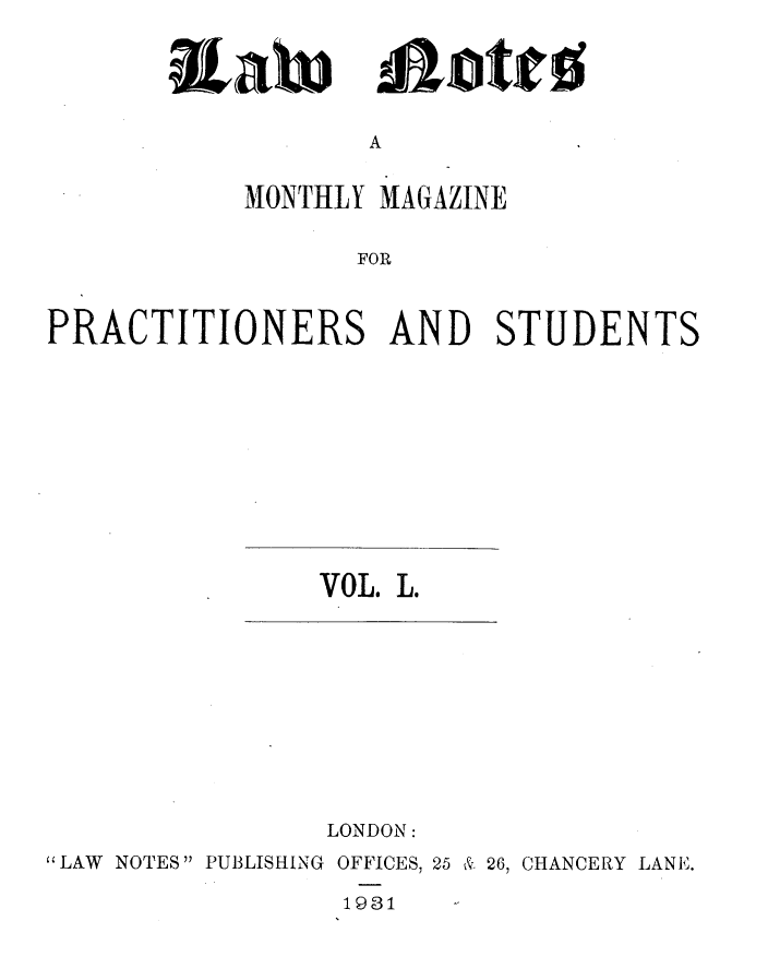 handle is hein.journals/lwnts50 and id is 1 raw text is: iat

Lotte

A

MONTHLY MAGAZINE
FOR
PRACTITIONERS AND STUDENTS

VOL. L.

LONDON:
LAW NOTES PUBLISHING OFFICES, 25 & 26, CHANCERY LANE.
1931


