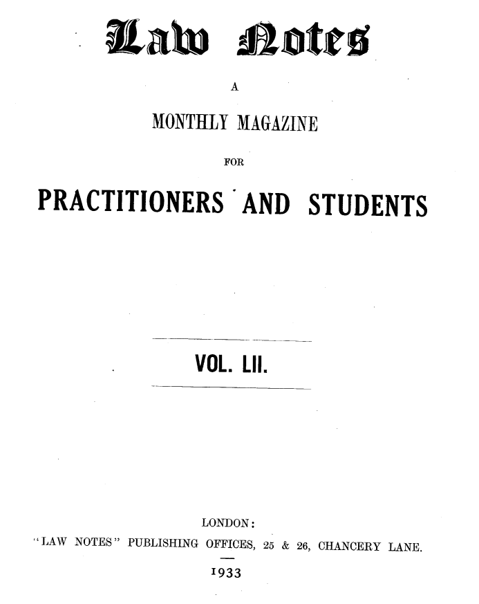 handle is hein.journals/lwnts52 and id is 1 raw text is: Eah

&ote

A

MONTHLY MAGAZINE
FOR
PRACTITIONERS AND STUDENTS

VOL. LII.

LONDON:
LAW NOTES PUBLISHING OFFICES, 25 & 26, CHANCERY LANE.
1933


