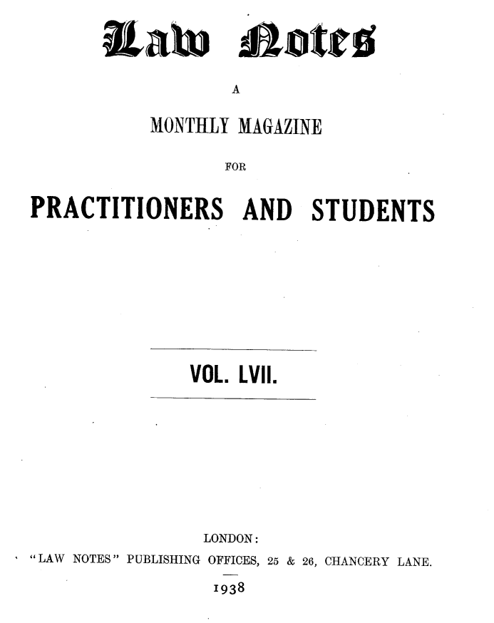 handle is hein.journals/lwnts57 and id is 1 raw text is: A

MONTHLY MAGAZINE
FOR
PRACTITIONERS AND STUDENTS

VOL. LVII.

LONDON:
LAW NOTES PUBLISHING OFFICES, 25 & 26, CHANCERY LANE.
1938

RaW

Alatto


