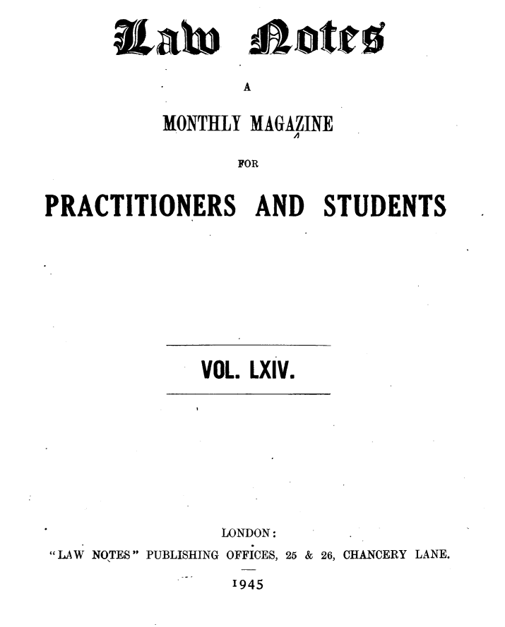 handle is hein.journals/lwnts64 and id is 1 raw text is: A

MONTHLY MAGAZINE
FOR
PRACTITIONERS AND STUDENTS

VOL. LXIV.

LONDON:
LAW NOTES PUBLISHING OFFICES, 25 & 26, CHANCERY LANE.

1945

&Xato

ajotto


