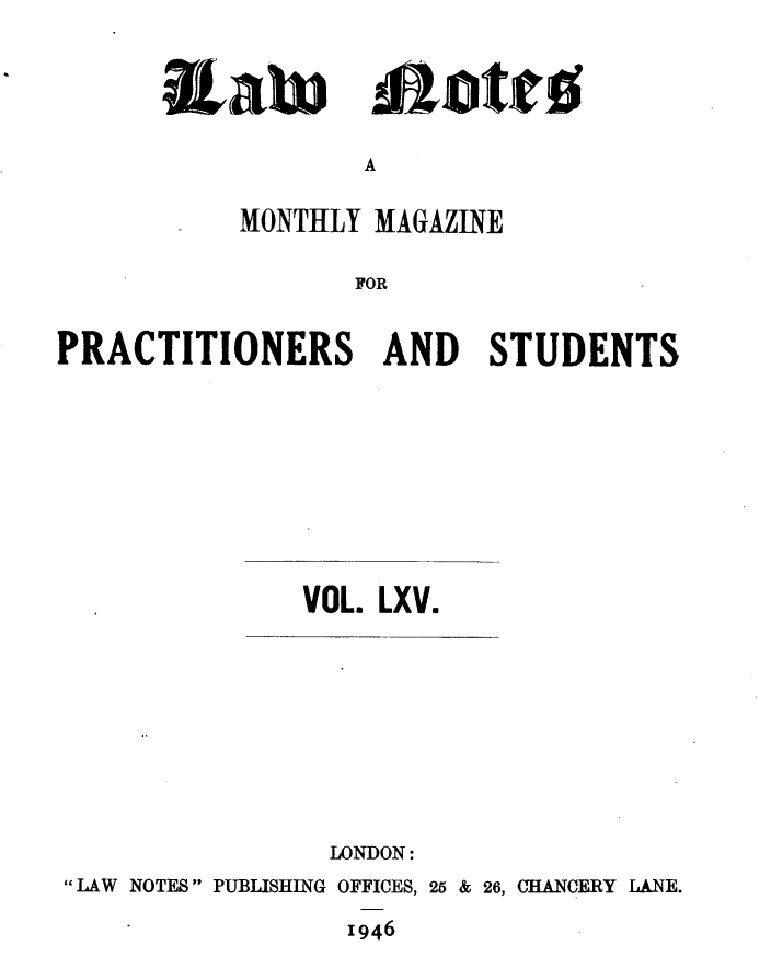 handle is hein.journals/lwnts65 and id is 1 raw text is: IaWi

A

MONTHLY MAGAZINE
FOR
PRACTITIONERS AND STUDENTS

VOL. LXV.

LONDON:
LAW NOTES  PUBLISHING OFFICES, 25 & 26, CHANCERY LANE.
1946

malotiro


