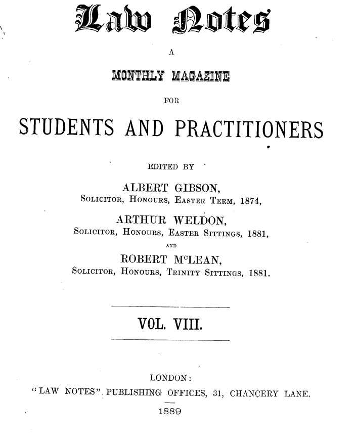 handle is hein.journals/lwnts8 and id is 1 raw text is: A

DO1N TflLY MAGAZINE
FOR
STUDENTS AND PRACTITIONERS

EDITED BY '
ALBERT GIBSON,
SOLICITOR, HONOURS, EASTER TERM, 1874,
ARTHUR WELDON,
SOLICITOR, HONOURS, EASTER SITTINGS, 1881,
AND

ROBERT MLEAN,
SOLICITOR, HONOURS, TRINITY SITTINGS,

1881.

VOL. VIII.

LONDON:
'LAW NOTES' PUBLISHING OFFICES, 31, CHANCERY LANE,
1889

Raw

mejotiro


