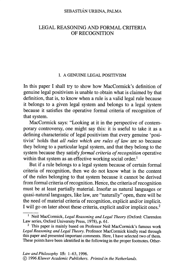 handle is hein.journals/lwphil15 and id is 1 raw text is: SEBASTIAN URBINA, PALMA

LEGAL REASONING AND FORMAL CRITERIA
OF RECOGNITION
I. A GENUINE LEGAL POSITIVISM
In this paper I shall try to show how MacCormick's definition of
genuine legal positivism is unable to obtain what is claimed by that
definition, that is, to know when a rule is a valid legal rule because
it belongs to a given legal system and belongs to a legal system
because it satisfies the operative formal criteria of recognition of
that system.
MacCormick says: Looking at it in the perspective of contem-
porary controversy, one might say this: it is useful to take it as a
defining characteristic of legal positivism that every genuine 'posi-
tivist' holds that all rules which are rules of law are so because
they belong to a particular legal system, and that they belong to the
system because they satisfy formal criteria of recognition operative
within that system as an effective working social order.1
But if a rule belongs to a legal system because of certain formal
criteria of recognition, then we do not know what is the content
of the rules belonging to that system because it cannot be derived
from formal criteria of recognition. Hence, the criteria of recognition
must be at least partially material. Insofar as natural languages or
quasi-natural languages, like law, are naturally open, there will be
the need of material criteria of recognition, explicit and/or implicit.
I will go on later about these criteria, explicit and/or implicit ones.2
Neil MacCormick, Legal Reasoning and Legal Theory (Oxford: Clarendon
Law series, Oxford University Press, 1978), p. 61.
2 This paper is mainly based on Professor Neil MacCormick's famous work
Legal Reasoning and Legal Theory. Professor MacCormick kindly read through
this paper and presented important comments. Here, I have selected two of them.
These points have been identified in the following in the proper footnotes. Other-
Law and Philosophy 15: 1-63, 1996.
© 1996 Kluwer Academic Publishers. Printed in the Netherlands.


