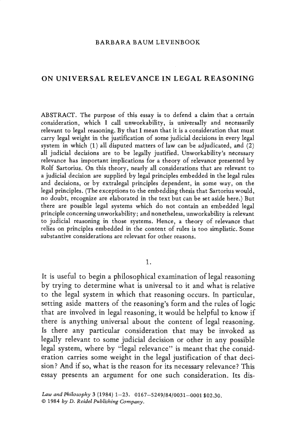 handle is hein.journals/lwphil3 and id is 1 raw text is: BARBARA BAUM LEVENBOOK

ON UNIVERSAL RELEVANCE IN LEGAL REASONING
ABSTRACT. The purpose of this essay is to defend a claim that a certain
consideration, which I call unworkability, is universally and necessarily
relevant to legal reasoning. By that I mean that it is a consideration that must
carry legal weight in the justification of some judicial decisions in every legal
system in which (1) all disputed matters of law can be adjudicated, and (2)
all judicial decisions are to be legally justified. Unworkability's necessary
relevance has important implications for a theory of relevance presented by
Rolf Sartorius. On this theory, nearly all considerations that are relevant to
a judicial decision are supplied by legal principles embedded in the legal rules
and decisions, or by extralegal principles dependent, in some way, on the
legal principles. (The exceptions to the embedding thesis that Sartorius would,
no doubt, recognize are elaborated in the text but can be set aside here.) But
there are possible legal systems which do not contain an embedded legal
principle concerning unworkability; and nonetheless, unworkability is relevant
to judicial reasoning in those systems. Hence, a theory of relevance that
relies on principles embedded in the content of rules is too simplistic. Some
substantive considerations are relevant for other reasons.
1.
It is useful to begin a philosophical examination of legal reasoning
by trying to determine what is universal to it and what is relative
to the legal system in which that reasoning occurs. In particular,
setting aside matters of the reasoning's form and the rules of logic
that are involved in legal reasoning, it would be helpful to know if
there is anything universal about the content of legal reasoning.
Is there any particular consideration that may be invoked as
legally relevant to some judicial decision or other in any possible
legal system, where by legal relevance is meant that the consid-
eration carries some weight in the legal justification of that deci-
sion? And if so, what is the reason for its necessary relevance? This
essay presents an argument for one such consideration. Its dis-
Law and Philosophy 3 (1984) 1-23. 0167-5249/84/0031-0001 $02.30.
© 1984 by D. Reidel Publishing Company.


