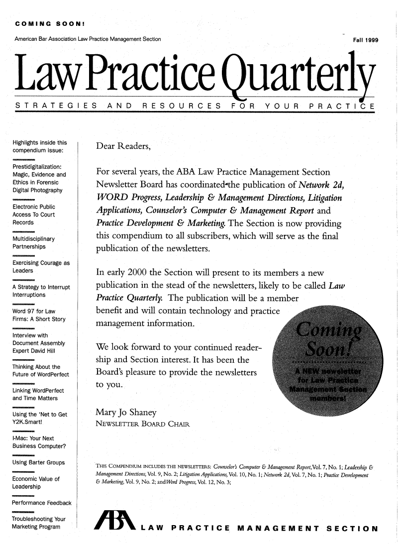 handle is hein.journals/lwprcqu1 and id is 1 raw text is: COMING SOON!

American Bar Association Law Practice Management Section

Fall 1999

Law Practice Quarterly
ST R ATEG IES  AND  RESOURCES  FOR  YOUR  PRACTICE

Highlights inside this
compendium issue:
Prestidigitalization:
Magic, Evidence and
Ethics in Forensic
Digital Photography
Electronic Public
Access To Court
Records
Multidisciplinary
Partnerships
Exercising Courage as
Leaders
A Strategy to Interrupt
Interruptions
Word 97 for Law
Firms: A Short Story
Interview with
Document Assembly
Expert David Hill
Thinking About the
Future of WordPerfect
Linking WordPerfect
and Time Matters
Using the 'Net to Get
Y2K.Smart!
I-Mac: Your Next
Business Computer?
Using Barter Groups
Economic Value of
Leadership
Performance Feedback
Troubleshooting Your
Marketing Program

Dear Readers,
For several years, the ABA Law Practice Management Section
Newsletter Board has coordinated-the publication of Network 2d,
WORD Progress, Leadership & Management Directions, Litigation
Applications, Counselor' Computer & Management Report and
Practice Development & Marketing. The Section is now providing
this compendium to all subscribers, which will serve as the final
publication of the newsletters.
In early 2000 the Section will present to its members a new
publication in the stead of the newsletters, likely to be called Law
Practice Quarterly. The publication will be a member
benefit and will contain technology and practice
management information.
We look forward to your continued reader-
ship and Section interest. It has been the
Board's pleasure to provide the newsletters
to you.
Mary Jo Shaney
NEWSLETTER. BOARD CHAIR
THIS COMPENDIUM INCLUDES THE NEWSLETTERS: Counselors Computer & Management ReportVol, 7, No. 1; Leadership &
Management Directions, Vol. 9, No. 2; Litigation Applications, Vol. 10, No. 1; Network 2d, Vol. 7, No. 1; Practice Development
& Marketing, Vol. 9, No. 2; and Word Progress, Vol. 12, No. 3;
IB      % LAW PRACTICE MANAGEMENT SECTION


