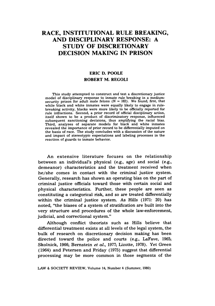 handle is hein.journals/lwsocrw14 and id is 933 raw text is: RACE, INSTITUTIONAL RULE BREAKING,
AND DISCIPLINARY RESPONSE: A
STUDY OF DISCRETIONARY
DECISION MAKING IN PRISON
ERIC D. POOLE
ROBERT M. REGOLI
This study attempted to construct and test a discretionary justice
model of disciplinary response to inmate rule breaking in a medium-
security prison for adult male felons (N = 182). We found, first, that
while black and white inmates were equally likely to engage in rule-
breaking activity, blacks were more likely to be officially reported for
rule infractions. Second, a prior record of official disciplinary action,
itself shown to be a product of discriminatory response, influenced
subsequent sanctioning decisions, thus amplifying the racial bias.
Third, analyses of separate models for black and white inmates
revealed the importance of prior record to be differentially imputed on
the basis of race. The study concludes with a discussion of the nature
and impact of stereotypic expectations and labeling processes in the
reaction of guards to inmate behavior.
An extensive literature focuses on the relationship
between an individual's physical (e.g., age) and social (e.g.,
demeanor) characteristics and the treatment received when
he/she comes in contact with the criminal justice system.
Generally, research has shown an operating bias on the part of
criminal justice officials toward those with certain social and
physical characteristics. Further, these people are seen as
constituting a categorical risk, and so are treated differentially
within the criminal justice system. As Hills (1971: 20) has
noted, the biases of a system of stratification are built into the
very structure and procedures of the whole law-enforcement,
judicial, and correctional system.
Although conflict theorists such as Hills believe that
differential treatment exists at all levels of the legal system, the
bulk of research on discretionary decision making has been
directed toward the police and courts (e.g., LaFave, 1965;
Skolnick, 1966; Bernstein et al., 1977; Lizotte, 1978). Yet Green
(1964) and Petersen and Friday (1975) suggest that differential
processing may be more common in those segments of the
LAW & SOCIETY REVIEW, Volume 14, Number 4 (Summer, 1980)


