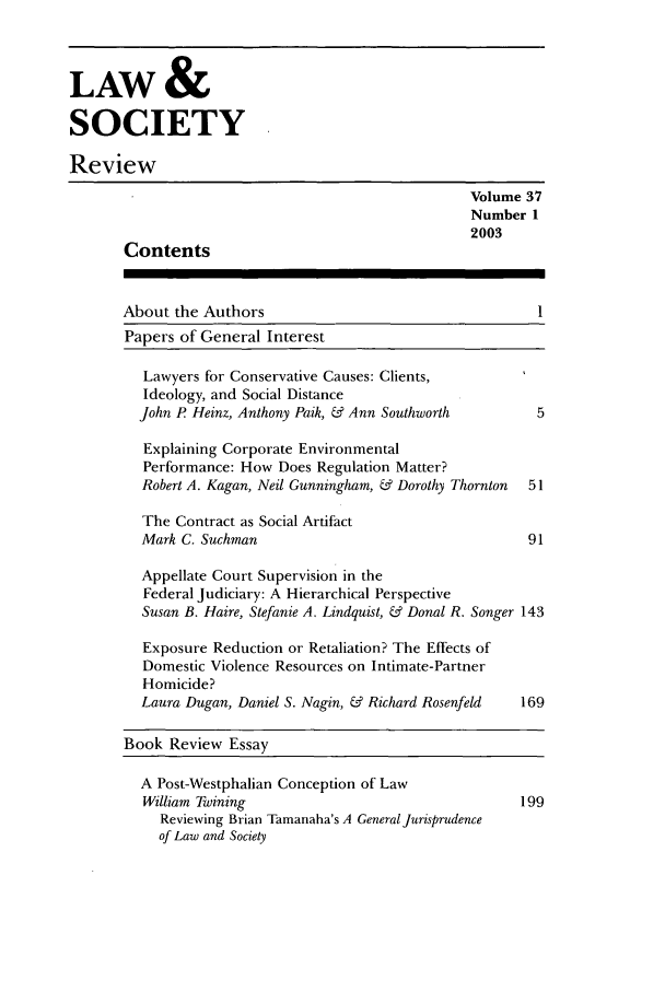 handle is hein.journals/lwsocrw37 and id is 1 raw text is: LAW &
SOCIETY
Review
Volume 37
Number 1
2003
Contents
About the Authors                                     1
Papers of General Interest
Lawyers for Conservative Causes: Clients,
Ideology, and Social Distance
John P Heinz, Anthony Paik, & Ann Southworth       5
Explaining Corporate Environmental
Performance: How Does Regulation Matter?
Robert A. Kagan, Neil Gunningham, & Dorothy Thornton  51
The Contract as Social Artifact
Mark C. Suchman                                   91
Appellate Court Supervision in the
Federal Judiciary: A Hierarchical Perspective
Susan B. Haire, Stefanie A. Lindquist, & Donal R. Songer 143
Exposure Reduction or Retaliation? The Effects of
Domestic Violence Resources on Intimate-Partner
Homicide?
Laura Dugan, Daniel S. Nagin, & Richard Rosenfeld  169
Book Review Essay
A Post-Westphalian Conception of Law
William Twining                                  199
Reviewing Brian Tamanaha's A General Jurisprudence
of Law and Society


