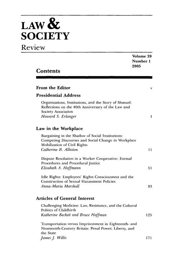 handle is hein.journals/lwsocrw39 and id is 1 raw text is: LAW &
SOCIETY
Review
Volume 39
Number 1
2005
Contents
From the Editor                                         v
Presidential Address
Organizations, Institutions, and the Story of Shmuel:
Reflections on the 40th Anniversary of the Law and
Society Association
Howard S. Erlanger
Law in the Workplace
Bargaining in the Shadow of Social Institutions:
Competing Discourses and Social Change in Workplace
Mobilization of Civil Rights
Catherine R. Albiston                               11
Dispute Resolution in a Worker Cooperative: Formal
Procedures and Procedural Justice
Elizabeth A. Hoffmann                               51
Idle Rights: Employees' Rights Consciousness and the
Construction of Sexual Harassment Policies
Anna-Maria Marshall                                 83
Articles of General Interest
Challenging Medicine: Law, Resistance, and the Cultural
Politics of Childbirth
Katherine Beckett and Bruce Hoffman                125
Transportation versus Imprisonment in Eighteenth- and
Nineteenth-Century Britain: Penal Power, Liberty, and
the State
James J. Willis                                     171


