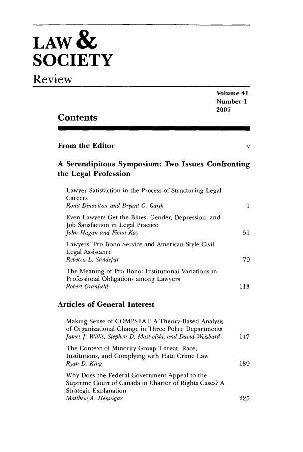 handle is hein.journals/lwsocrw41 and id is 1 raw text is: LAW &
SOCIETY
Review
Volume 41
Number 1
2007
Contents
From the Editor                                          v
A Serendipitous Symposium: Two Issues Confronting
the Legal Profession
Lawyer Satisfaction in the Process of Structuring Legal
Careers
Ronit Dinovitzer and Bryant G. Garth                  I
Even Lawyers Get the Blues: Gender, Depression, and
Job Satisfaction in Legal Practice
John Hagan and Fiona Kay                              51
Lawyers' Pro Bono Service and American-Style Civil
Legal Assistance
Rebecca L. Sandefur                                  79
The Meaning of Pro Bono: Institutional Variations in
Professional Obligations among Lawyers
Robert Granfield                                    113
Articles of General Interest
Making Sense of COMPSTAT: A Theory-Based Analysis
of Organizational Change in Three Police Departments
James J. Willis, Stephen D. Mastrofski, and David Weisburd  147
The Context of Minority Group Threat: Race,
Institutions, and Complying with Hate Crime Law
Ryan D. King                                        189
Why Does the Federal Government Appeal to the
Supreme Court of Canada in Charter of Rights Cases? A
Strategic Explanation
Matthew A. Hennigar                                 225


