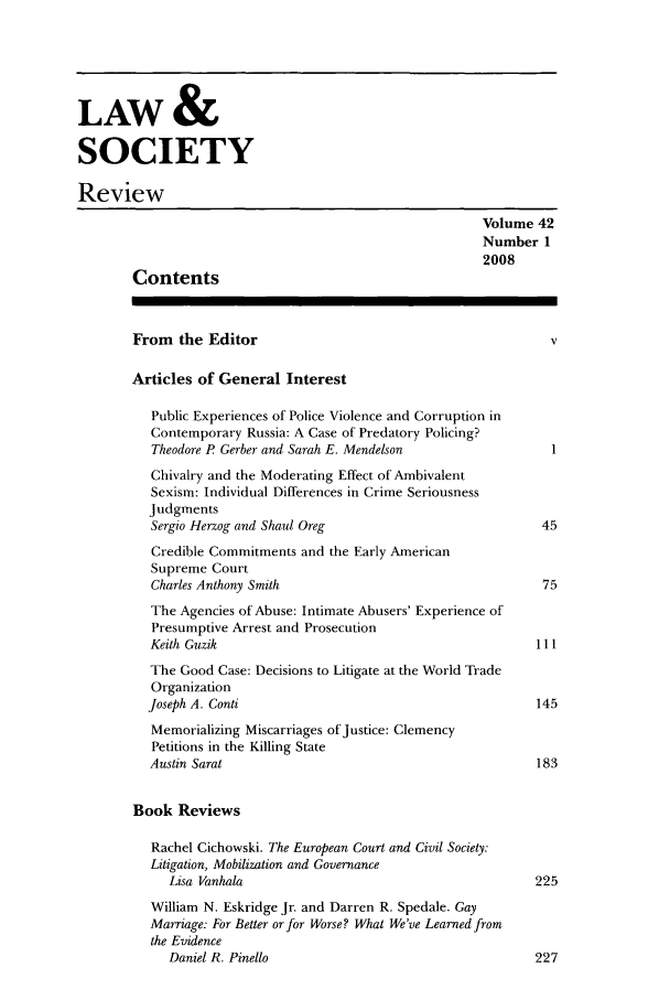 handle is hein.journals/lwsocrw42 and id is 1 raw text is: LAW &
SOCIETY
Review
Volume 42
Number 1
2008
Contents
From the Editor                                           v
Articles of General Interest
Public Experiences of Police Violence and Corruption in
Contemporary Russia: A Case of Predatory Policing?
Theodore P Gerber and Sarah E. Mendelson               1
Chivalry and the Moderating Effect of Ambivalent
Sexism: Individual Differences in Crime Seriousness
Judgments
Sergio Herzog and Shaul Oreg                          45
Credible Commitments and the Early American
Supreme Court
Charles Anthony Smith                                 75
The Agencies of Abuse: Intimate Abusers' Experience of
Presumptive Arrest and Prosecution
Keith Guzik                                          111
The Good Case: Decisions to Litigate at the World Trade
Organization
Joseph A. Conti                                      145
Memorializing Miscarriages of Justice: Clemency
Petitions in the Killing State
Austin Sarat                                         183
Book Reviews
Rachel Cichowski. The European Court and Civil Society:
Litigation, Mobilization and Governance
Lisa Vanhala                                      225
William N. Eskridge Jr. and Darren R. Spedale. Gay
Marriage: For Better or for Worse? What We've Learned from
the Evidence
Daniel R. Pinello                                  227


