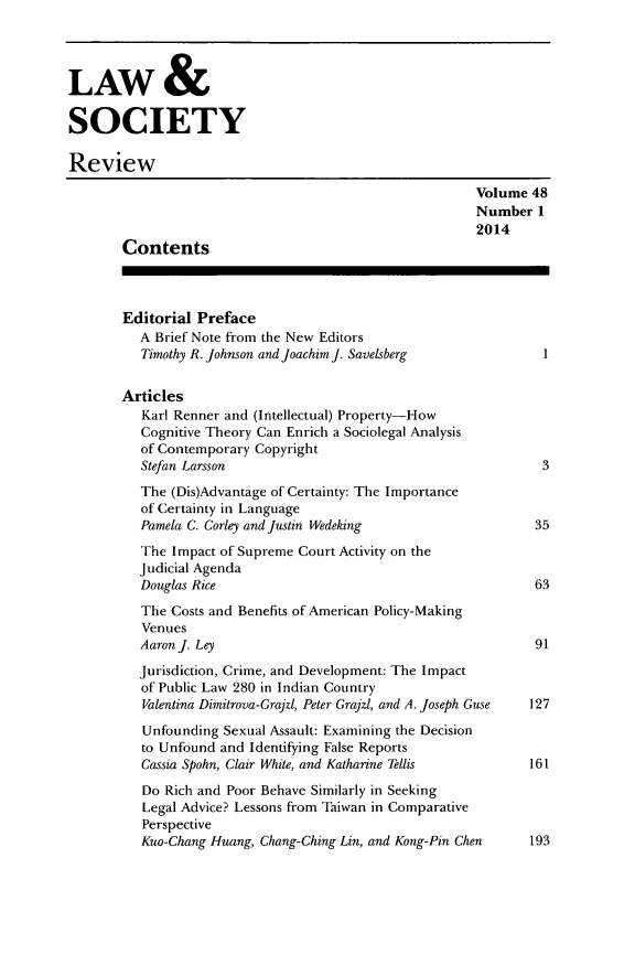 handle is hein.journals/lwsocrw48 and id is 1 raw text is: 



LAW &

SOCIETY

Review
                                                        Volume 48
                                                        Number 1
                                                        2014
       Contents



       Editorial Preface
          A Brief Note from the New Editors
          Timothy R. Johnson and Joachim J. Savelsberg           1

       Articles
          Karl Renner and (Intellectual) Property-How
          Cognitive Theory Can Enrich a Sociolegal Analysis
          of Contemporary Copyright
          Stefan Larsson                                         3
          The (Dis)Advantage of Certainty: The Importance
          of Certainty in Language
          Pamela C. Corley and Justin Wedeking                  35
          The Impact of Supreme Court Activity on the
          Judicial Agenda
          Douglas Rice                                          63
          The Costs and Benefits of American Policy-Making
          Venues
          Aaron J. Ley                                          91
          Jurisdiction, Crime, and Development: The Impact
          of Public Law 280 in Indian Country
          Valentina Dimitrova-Grajzl, Peter Grajzl, and A. Joseph Guse  127
          Unfounding Sexual Assault: Examining the Decision
          to Unfound and Identifying False Reports
          Cassia Spohn, Clair White, and Katharine Tellis    161
          Do Rich and Poor Behave Similarly in Seeking
          Legal Advice? Lessons from Taiwan in Comparative
          Perspective
          Kuo-Chang Huang, Chang-Ching Lin, and Kong-Pin Chen   193


