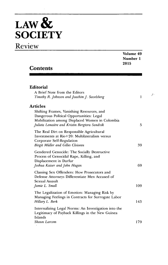 handle is hein.journals/lwsocrw49 and id is 1 raw text is: 




LAW &

SOCIETY

Review
                                                         Volume 49
                                                         Number 1
                                                         2015
        Contents



        Editorial
          A Brief Note from the Editors
          Timothy R. Johnson and Joachim J. Savelsberg         I

       Articles
          Shifting Frames, Vanishing Resources, and
          Dangerous Political Opportunities: Legal
          Mobilization among Displaced Women in Colombia
          Julieta Lemaitre and Kristin Bergtora Sandvik        5
          The Real Dirt on Responsible Agricultural
          Investments at Rio+20: Multilateralism versus
          Corporate Self-Regulation
          Birgit Miiller and Gilles Cloiseau                     39
          Gendered Genocide: The Socially Destructive
          Process of Genocidal Rape, Killing, and
          Displacement in Darfur
          Joshua Kaiser and John Hagan                           69
          Classing Sex Offenders: How Prosecutors and
          Defense Attorneys Differentiate Men Accused of
          Sexual Assault
          Jamie L. Small                                        109
          The Legalization of Emotion: Managing Risk by
          Managing Feelings in Contracts for Surrogate Labor
          Hillary L. Berk                                       143
          Internalizing Legal Norms: An Investigation into the
          Legitimacy of Payback Killings in the New Guinea
          Islands
          Shaun Larcom                                          179


