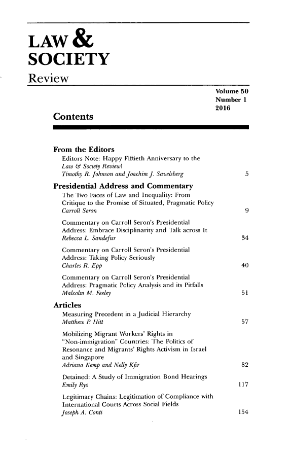 handle is hein.journals/lwsocrw50 and id is 1 raw text is: 




LAW &

SOCIETY

Review
                                                         Volume 50
                                                         Number 1
                                                         2016
        Contents



        From the Editors
          Editors Note: Happy Fiftieth Anniversary to the
          Law & Society Review!
          Timothy R. Johnson and Joachim J. Savelsberg            5

        Presidential Address and Commentary
          The Two Faces of Law and Inequality: From
          Critique to the Promise of Situated, Pragmatic Policy
          Carroll Seron                                           9
          Commentary on Carroll Seron's Presidential
          Address: Embrace Disciplinarity and Talk across It
          Rebecca L. Sandefur                                    34

          Commentary on Carroll Seron's Presidential
          Address: Taking Policy Seriously
          Charles R. Epp                                         40

          Commentary on Carroll Seron's Presidential
          Address: Pragmatic Policy Analysis and its Pitfalls
          Malcolm M. Feeley                                      51

        Articles
          Measuring Precedent in a Judicial Hierarchy
          Matthew P Hitt                                         57
          Mobilizing Migrant Workers' Rights in
          Non-immigration Countries: The Politics of
          Resonance and Migrants' Rights Activism in Israel
          and Singapore
          Adriana Kemp and Nelly Kfir                            82
          Detained: A Study of Immigration Bond Hearings
          Emily Ryo                                             117
          Legitimacy Chains: Legitimation of Compliance with
          International Courts Across Social Fields
          Joseph A. Conti                                       154


