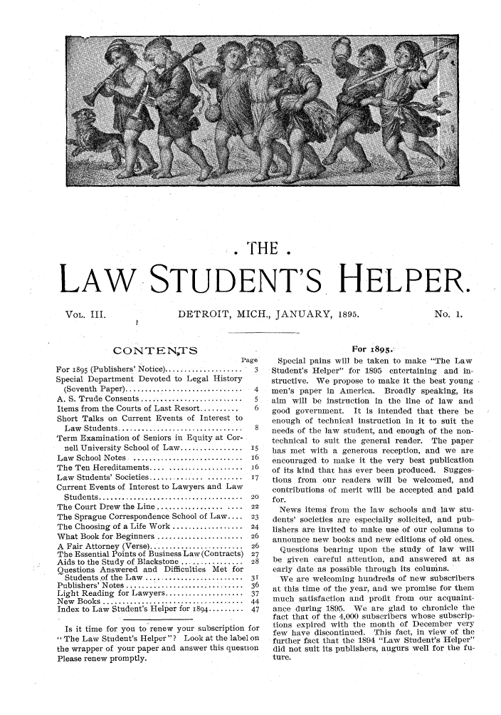 handle is hein.journals/lwstdhr3 and id is 1 raw text is: .THE.
LAW STUDENT'S HELPER.

DETROIT, MICH., JANUARY, 1895.

No. I.

CONTEN-TS
P
For i895 (Publishers' Notice) ....................
Special Department Devoted to Legal History
(Seventh  Paper) ..............................
A. S. Trude Consents ..........................
Items from the Courts of Last Resort ..........
Short Talks on Current Events of Interest to
Law  Students .....   ......................
Term Examination of Seniors in Equity at Cor-
nell University School of Law ................
Law  School Notes  ............................
The Ten Hereditaments .......................
Law Students' Societies ......................
Current Events of Interest to Lawyers and Law
Students .....................................
The Court Drew the Line ...................
The Sprague Correspondence School of Law ....
The Choosing of a Life Work ..................
What Book for Beginners ......................
A  Fair Attorney  (Verse) ........................
The Essential Points of Business Law (Contracts)
Aids to the Study of Blackstone ................
Questions Answered and Difficulties Met for
Students of the Law  .........................
Publishers' Notes ....... * .................
Light Reading for Lawyers ....................
N ew  Books  ....................................
Index to Law Student's Helper for 1894 .........

Is it time for you to renew your subscription for
The Law Student's Helper? Look at the label on
the wrapper of your paper and answer this question
Please renew promptly.

For 1895.
age    Special pains will be taken to make The Law
3   Student's Helper for 1895 entertaining and in-
structive. We propose to make it the best young
4   men's paper in America. Broadly speaking, its
5   aim will be instruction in the line of law and
6   good government. It is intended that there be
enough of technical instruction in it to suit the
8   needs of the law student, and enough of the non-
technical to suit the general reader. The paper
15   has met with a generous reception, and we are
16   encouraged to make it the very best publication
A    of its kind that has ever been produced. Sugges-
17  tions from  our readers will be welcomed, and
contributions of merit will be accepted and paid

for.
News items from the law schools and law stu-
dents' societies are especially solicited, and pub-
lishers are invited to make use of our columns to
announce new books and new editions of old ones.
Questions bearing upon the study of law will
be given careful attention, and answered at as
early date as possible through its columns.
We are welcoming hundreds of new subscribers
at this time of the year, and we promise for them
much satisfaction and profit from our acquaint-
ance during 1895. We are glad to chronicle the
fact that of the 4,000 subscribers whose subscrip-
tions expired with the month of December very
few have discontinued. This fact, in view of the
further fact that the 1894 Law Student's Helper
did not suit its publishers, augurs well for the fu-
ture.

VOL. III.


