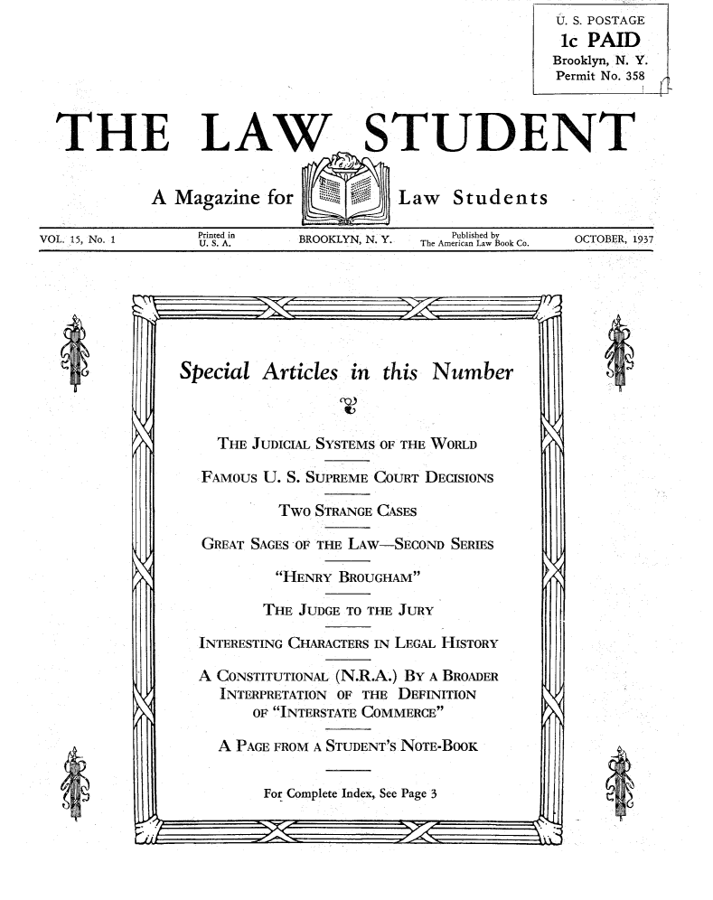 handle is hein.journals/lwstud15 and id is 1 raw text is: U. S. POSTAGE
ic PAID
Brooklyn, N. Y.
Permit No. 358

THE LAW

A Magazine for

STUDENT

Law Students

VOL. 15, No. 1

Printed in
U.S. A.

BROOKLYN, N. Y.

Published by
The American Law Book Co.

OCTOBER, 1937

Special Articles in this Number

THE JUDICIAL SYSTEMS OF THE WORLD
FAMOUS U. S. SUPREME COURT DECISIONS
Two STRANGE CASES
GREAT SAGES OF THE LAW-SECOND SERIES
HENRY BROUGHAM
THE JUDGE TO THE JURY
INTERESTING CHARACTERS IN LEGAL HISTORY
A CONSTITUTIONAL (N.R.A.) BY A BROADER
INTERPRETATION OF THE DEFINITION
OF INTERSTATE COMMERCE
A PAGE FROM A STUDENT'S NOTE-BOOK

For Complete Index, See Page 3
-- - -- - -              I

0

4

4


