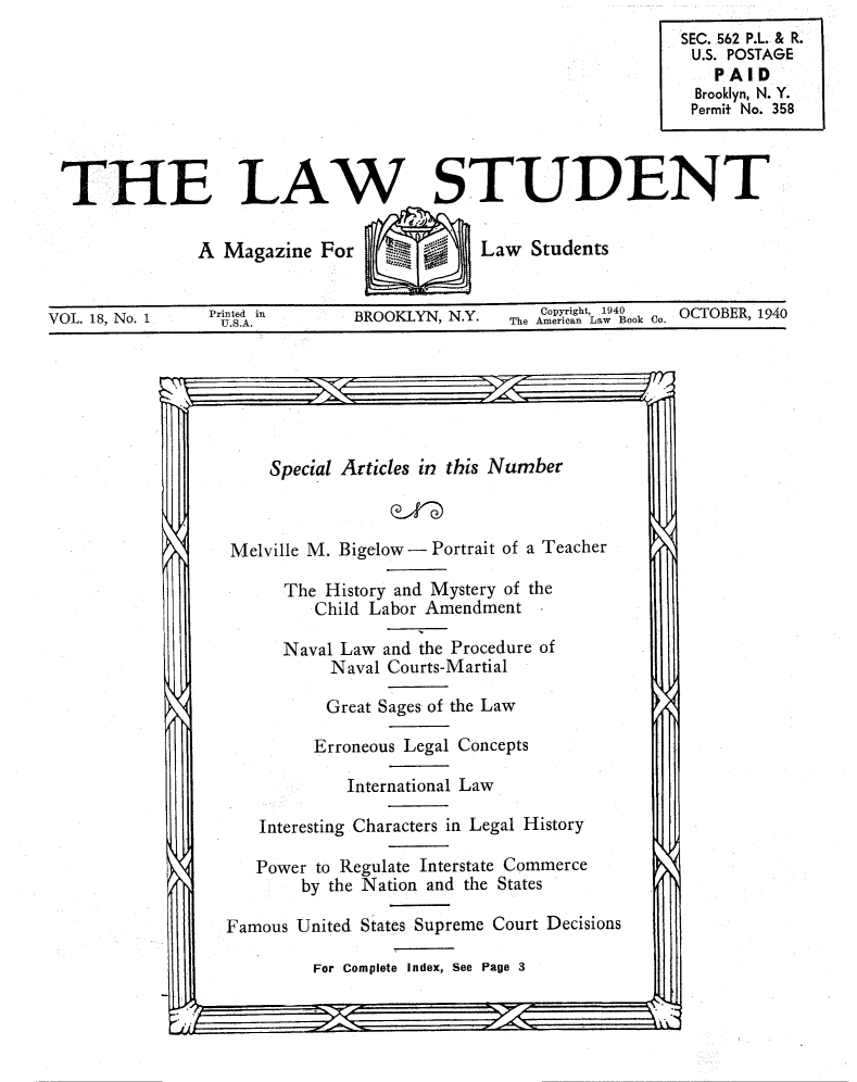 handle is hein.journals/lwstud18 and id is 1 raw text is: THE LAW STUDENT
A Magazine For         Law Students
VOL. 18, No. 1  nd in   BROOKLYN, N.Y.  The American Law Book Co. BER, 1940

Special Articles in this Number
Melville M. Bigelow - Portrait of a Teacher
The History and Mystery of the
Child Labor Amendment
Naval Law and the Procedure of
Naval Courts-Martial
Great Sages of the Law
Erroneous Legal Concepts
International Law
Interesting Characters in Legal History
Power to Regulate Interstate Commerce
by the Nation and the States
Famous United States Supreme Court Decisions
For Complete Index, See Page 3


