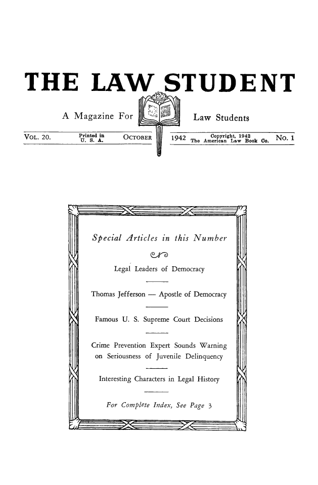handle is hein.journals/lwstud20 and id is 1 raw text is: 








THE LAW STUDENT


         A Magazine For   Law Students


VOL. 20.     Printed in OCTOBER
              U. S. A.


         Copyright,
1942 The American La


1942      No. 1
w Book Co.


Special Articles in this Number


      Legal Leaders of Democracy


Thomas Jefferson - Apostle of Democracy


Famous U. S. Supreme Court Decisions


Crime Prevention Expert Sounds Warning
on Seriousness of Juvenile Delinquency

  Interesting Characters in Legal History


    For Complete Index, See Page 3


-- . -.



