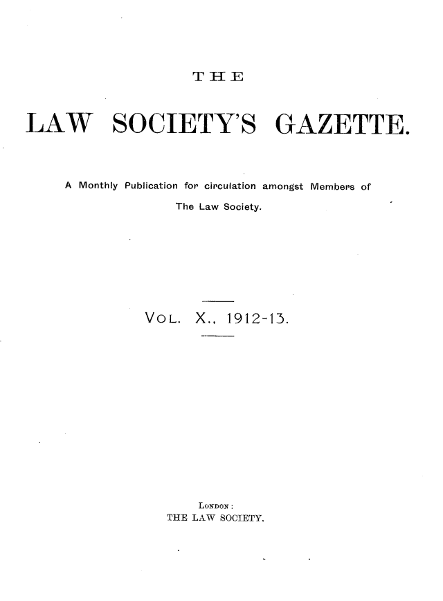 handle is hein.journals/lwsygtary10 and id is 1 raw text is: T HE

LAW SOCIETY'S GAZETTE.
A Monthly Publication for circulation amongst Members of
The Law Society.

VOL. X., 1912-13.

LONDON:
THE LAW SOCIETY.



