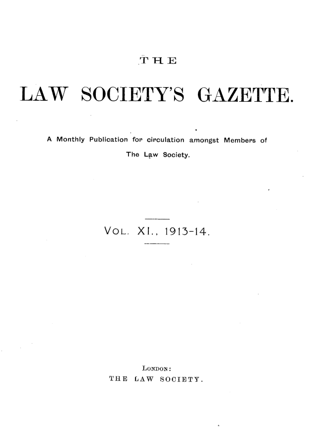 handle is hein.journals/lwsygtary11 and id is 1 raw text is: TT-E

LAW SOCIETY'S GAZETTE.
A Monthly Publication for circulation amongst Members of
The Law Society.
VOL. X I., 1913-14.
LONDON:
THE LAW SOCIETY.



