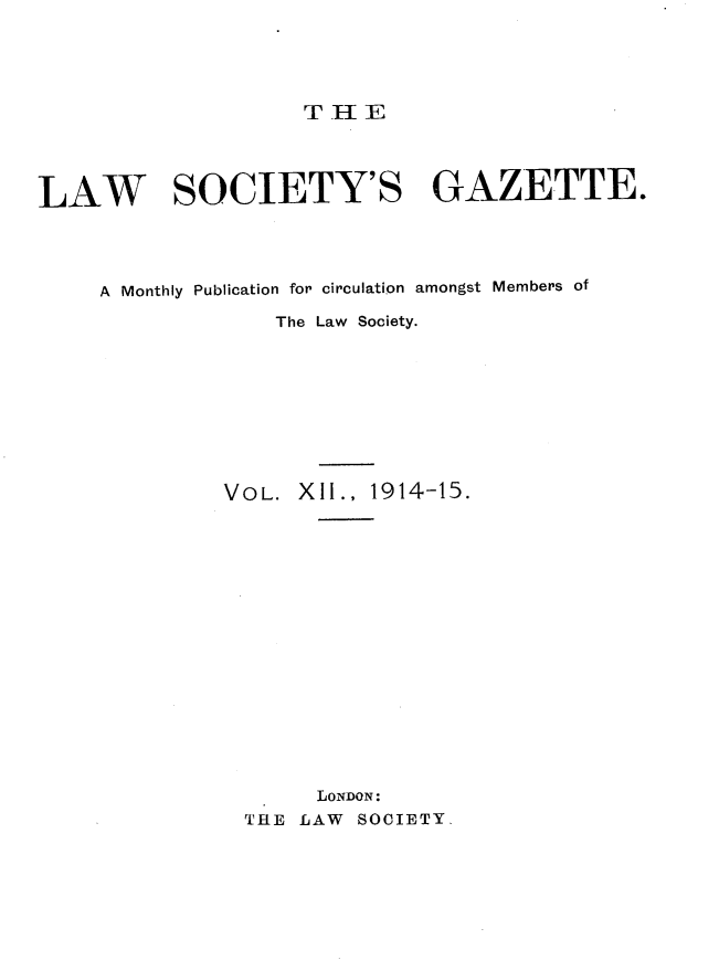 handle is hein.journals/lwsygtary12 and id is 1 raw text is: T HE

LAW SOCIETY'S GAZETTE.
A Monthly Publication for circulation amongst Members of
The Law Society.
VOL. XII., 1914-15.
LONDON:
THE LAW SOCIETY.


