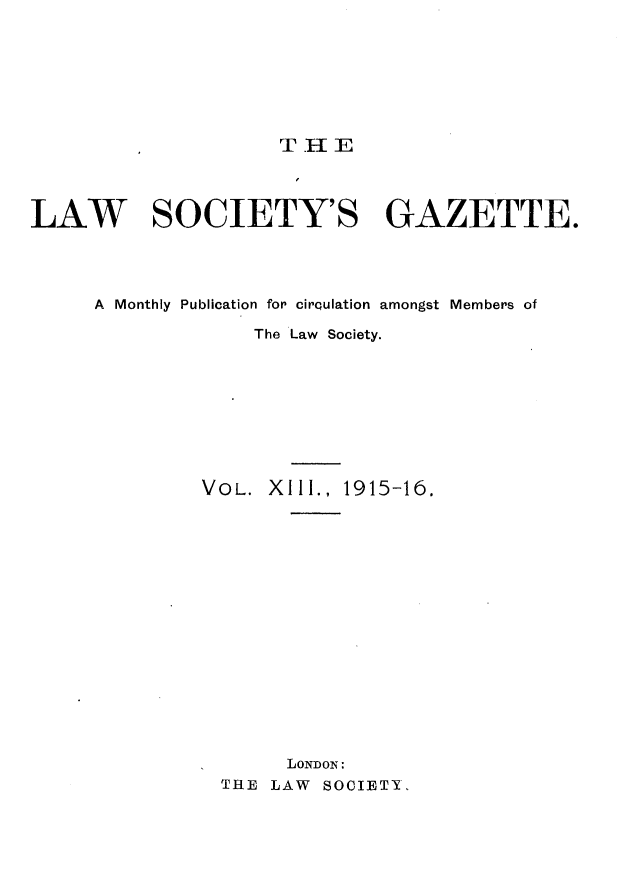 handle is hein.journals/lwsygtary13 and id is 1 raw text is: T HE

LAW SOCIETY'S GAZETTE.
A Monthly Publication for circulation amongst Members of
The Law Society.
VOL. XIII., 1915-16.
LONDON:
THE LAW SOCIETY,


