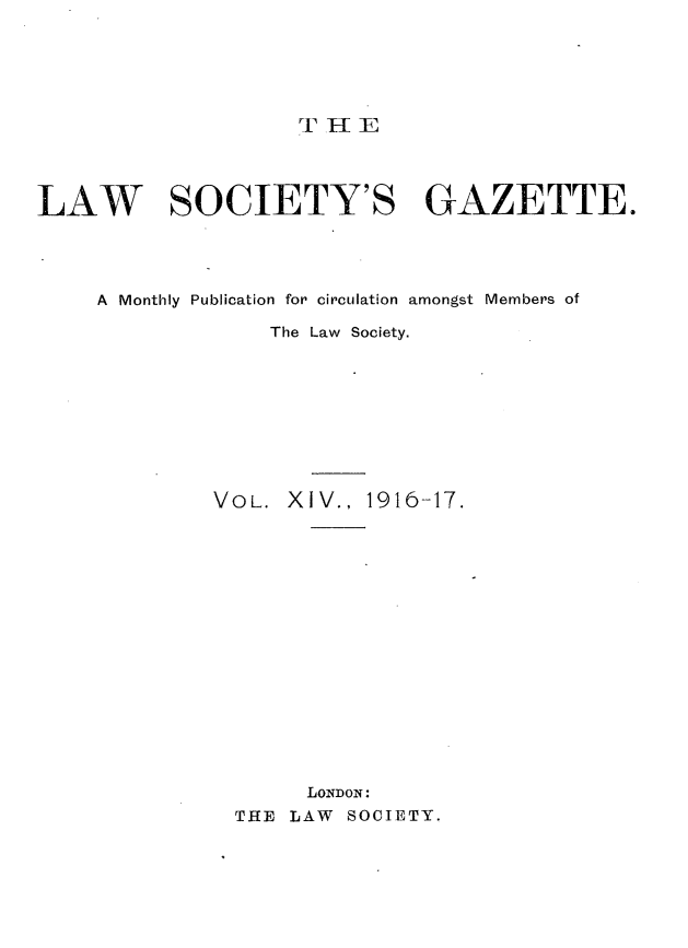 handle is hein.journals/lwsygtary14 and id is 1 raw text is: TEIIE

LAW SOCIETY'S GAZETTE.
A Monthly Publication for circulation amongst Members of
The Law Society.
VOL. XIV., 1916-17.
LONDON:
THE LAW SOCIETY.



