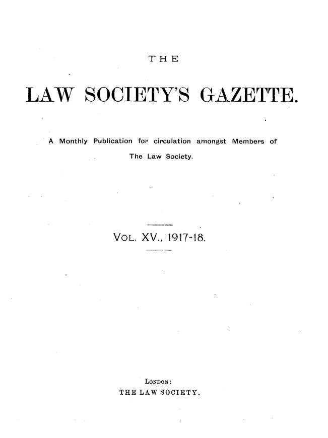 handle is hein.journals/lwsygtary15 and id is 1 raw text is: THE

LAW SOCIETY'S GAZETTE.
A Monthly Publication for circulation amongst Members of
The Law Society.
VOL. XV., 1917-18.
LONDON:
THE LAW SOCIETY.


