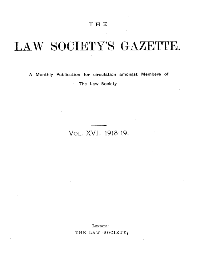 handle is hein.journals/lwsygtary16 and id is 1 raw text is: THE

LAW SOCIETY'S GAZETTE.
A  Monthly  Publication  for circulation  amongst  Members of
- The Law Society
VOL. XVI., 1918-19.
LoNDON:
THE LAW SOCIETY;


