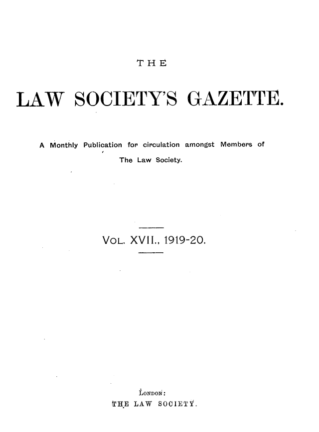 handle is hein.journals/lwsygtary17 and id is 1 raw text is: T HE

LAW SOCIETY'S GAZETTE.
A Monthly Publication for circulation amongst Members of
The Law Society.
VOL. XVII., 1919-20.
LONDON:
THE LAW SOCIETY.


