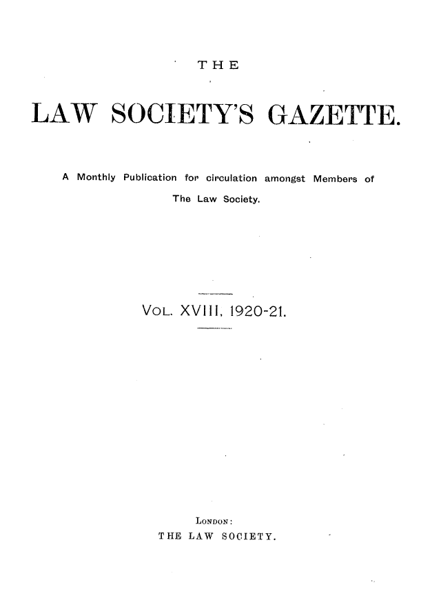handle is hein.journals/lwsygtary18 and id is 1 raw text is: THE

LAW SOCIETY'S GAZETTE.
A Monthly Publication for circulation amongst Members of
The Law Society.
VOL. XVIII, 1920-21.
LONDON:
THE LAW SOCIETY.


