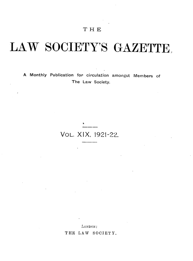 handle is hein.journals/lwsygtary19 and id is 1 raw text is: T H E

LAW SOCIETY'S GAZETTE.
A Monthly Publication for circulation amongst Members of
The Law Society.
VOL. XIX, 1921-22.
LONDON:
THE LAW SOCIETY.


